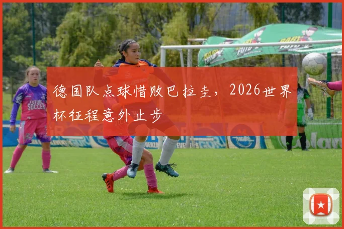 德国队点球惜败巴拉圭，2026世界杯征程意外止步
