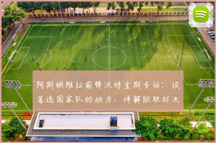 阿斯顿维拉前锋沃特金斯专访:谈落选国家队的动力,详解欧联杯决赛目标与备战