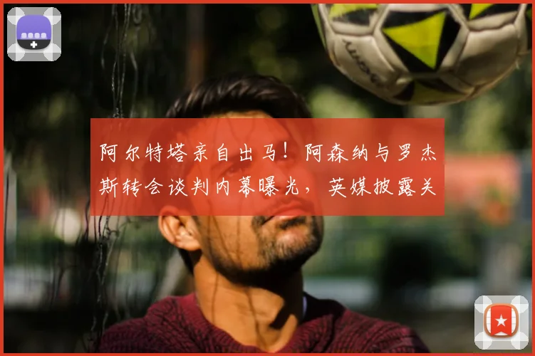 阿尔特塔亲自出马!阿森纳与罗杰斯转会谈判内幕曝光,英媒披露关键会面细节