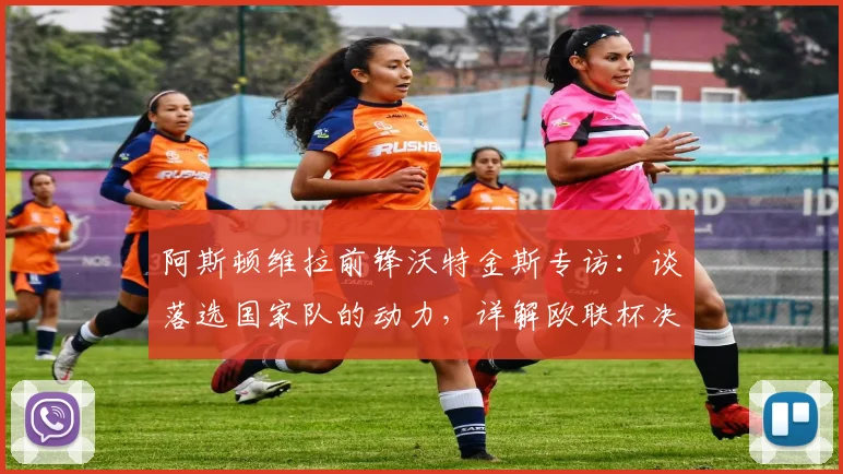 阿斯顿维拉前锋沃特金斯专访：谈落选国家队的动力，详解欧联杯决赛目标与备战