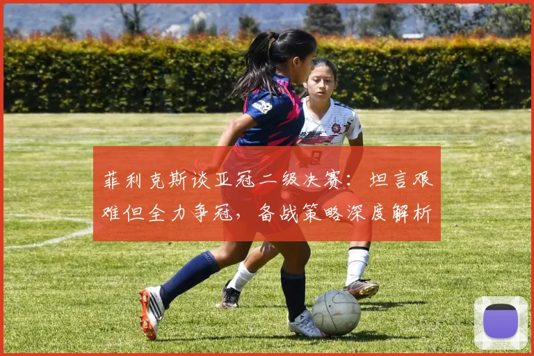 菲利克斯谈亚冠二级决赛：坦言艰难但全力争冠，备战策略深度解析