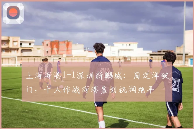 上海海港1-1深圳新鹏城：周定洋破门，十人作战海港靠刘祝润绝平