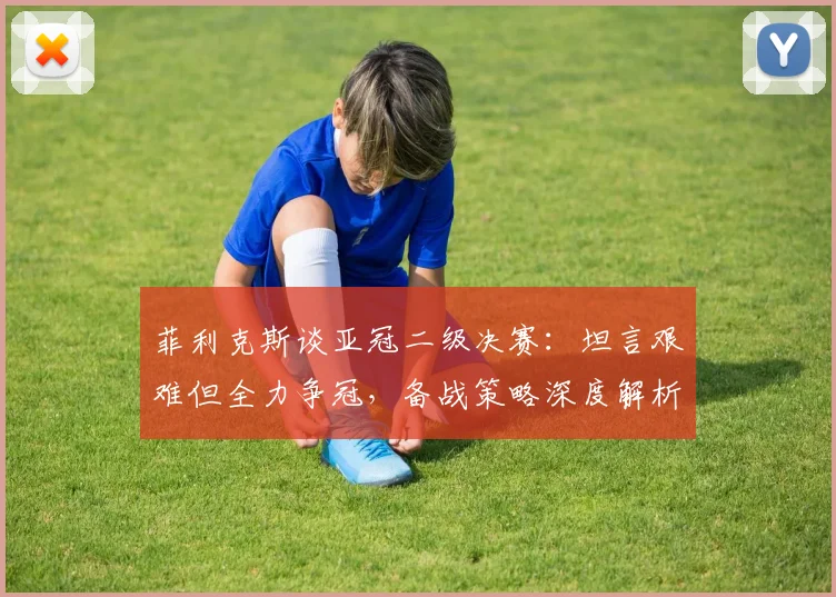菲利克斯谈亚冠二级决赛：坦言艰难但全力争冠，备战策略深度解析