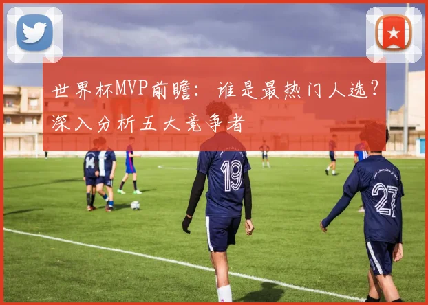 世界杯MVP前瞻：谁是最热门人选？深入分析五大竞争者