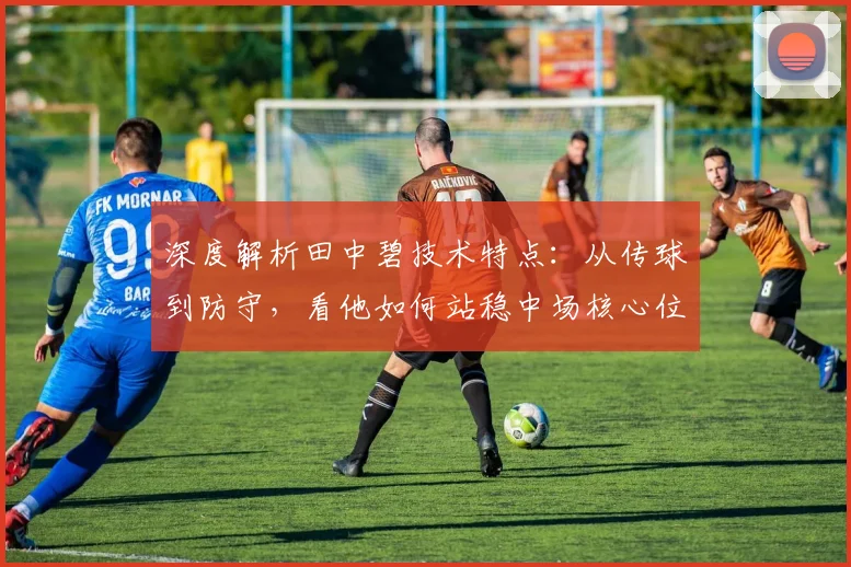 深度解析田中碧技术特点：从传球到防守，看他如何站稳中场核心位置